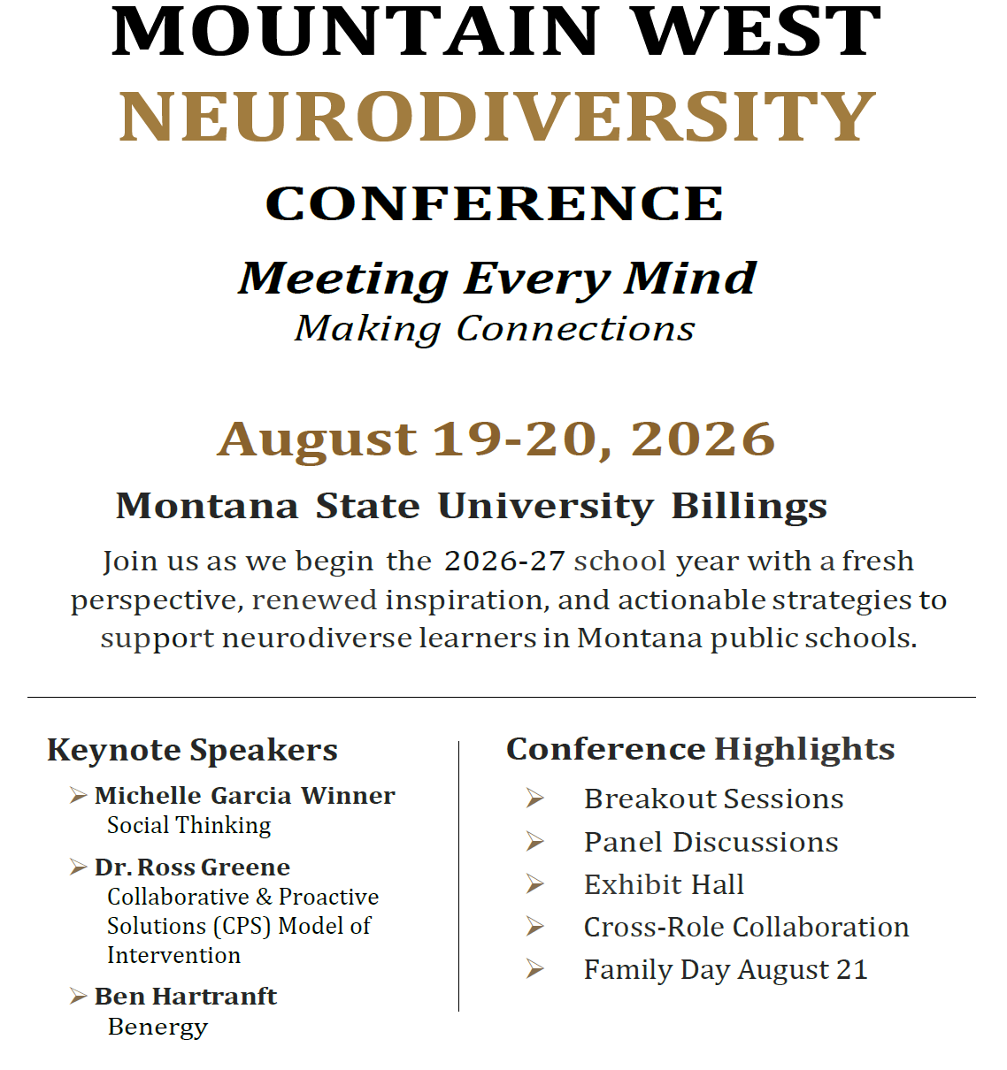 Mountain West Neurodiversity Conference Meeting Every Mind Making Connections   August 19-20, 2026 Montana State University Billings Join us as we begin the 2026-27 school year with a fresh perspective, renewed inspiration, and actionable strategies to support neurodiverse learners in Montana public schools.         Keynote Speakers 	Michelle Garcia Winner Social Thinking 	Dr. Ross Greene Collaborative & Proactive Solutions (CPS) Model of Intervention 	Ben Hartranft  Benergy   Conference Highlights 	Breakout Sessions 	Panel Discussions 	Exhibit Hall 	Cross-Role Collaboration 	Family Day August 21  Save the Date. 